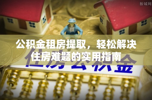 额敏公积金租房提取，轻松解决住房难题的实用指南