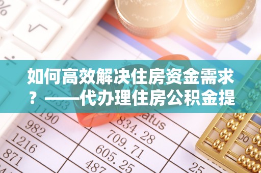 额敏如何高效解决住房资金需求？——代办理住房公积金提取服务全解析