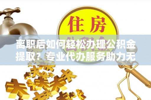 额敏离职后如何轻松办理公积金提取？专业代办服务助力无忧